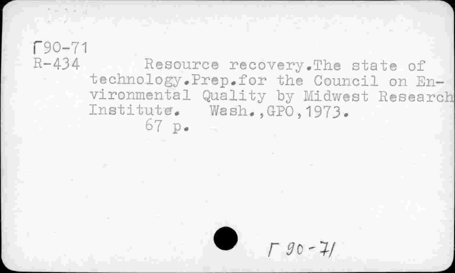 ﻿F9O-71
R-434 Resource recovery.The state of technology.Prep.for the Council on Environmental Quality by Midwest Research Institute.	Wash.,GPO,1973.
67 p.
